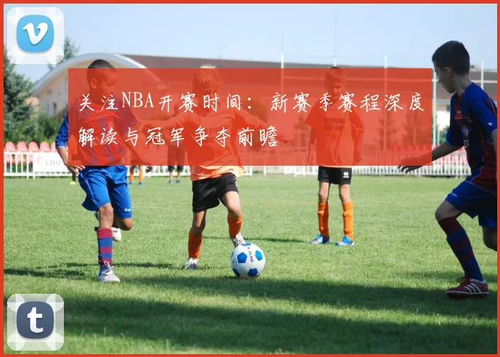 关注NBA开赛时间：新赛季赛程深度解读与冠军争夺前瞻
