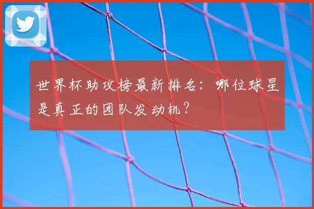 世界杯助攻榜最新排名：哪位球星是真正的团队发动机？
