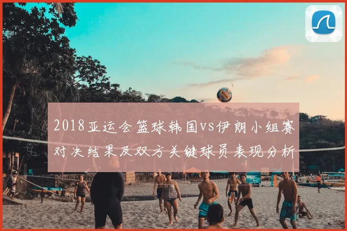 2018亚运会篮球韩国vs伊朗小组赛对决结果及双方关键球员表现分析