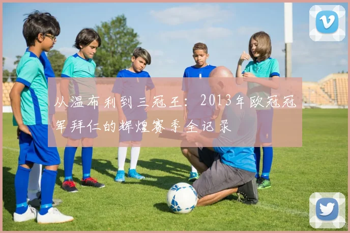 从温布利到三冠王:2013年欧冠冠军拜仁的辉煌赛季全记录