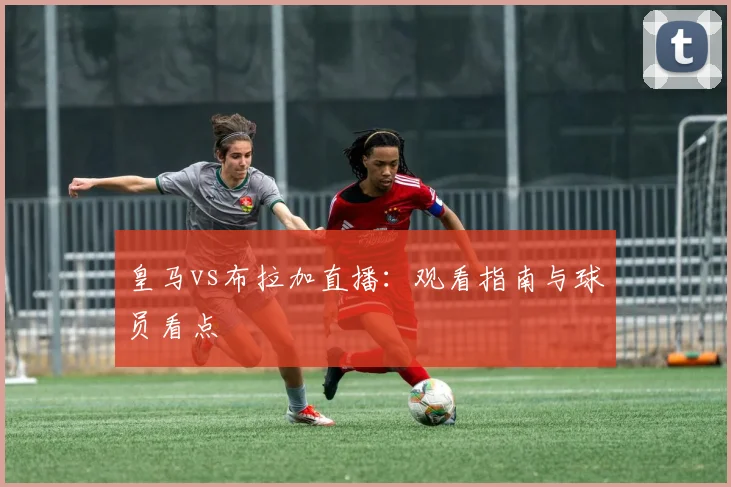 皇马vs布拉加直播：观看指南与球员看点