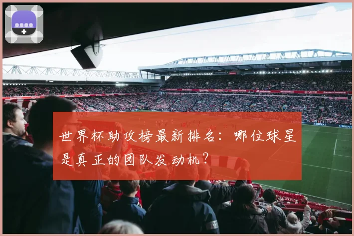 世界杯助攻榜最新排名：哪位球星是真正的团队发动机？