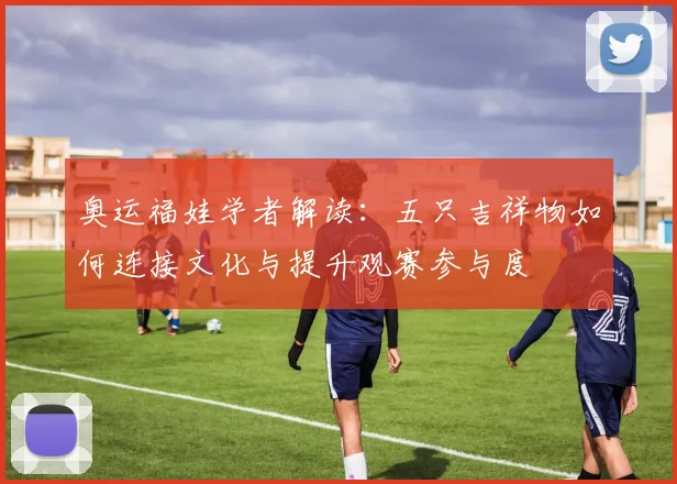 奥运福娃学者解读：五只吉祥物如何连接文化与提升观赛参与度