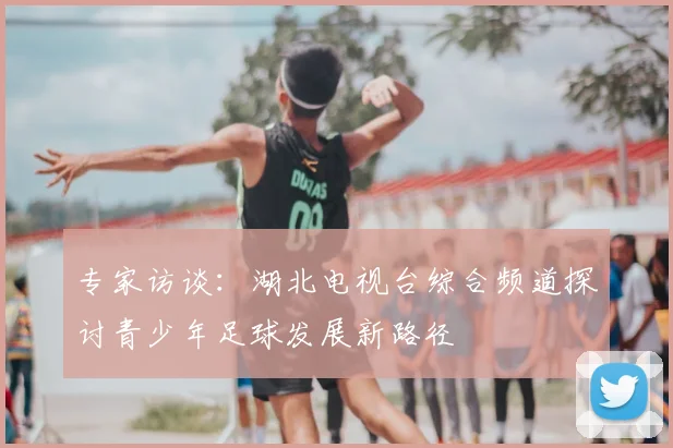 专家访谈：湖北电视台综合频道探讨青少年足球发展新路径