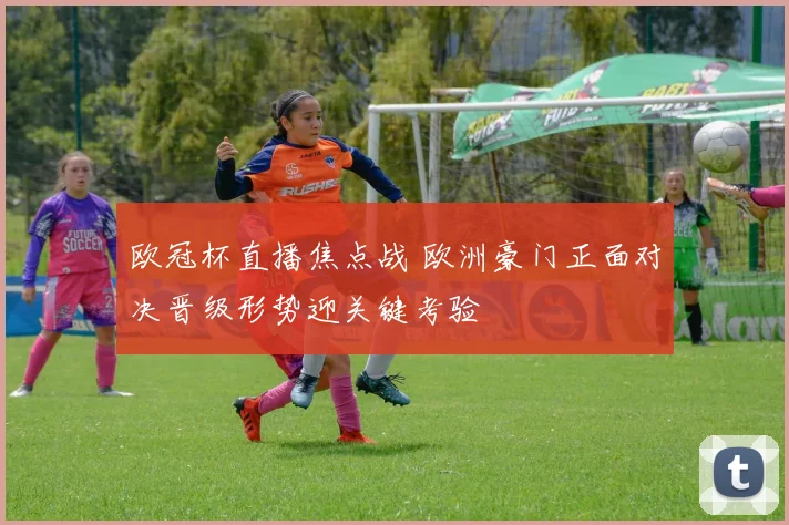 欧冠杯直播焦点战 欧洲豪门正面对决晋级形势迎关键考验