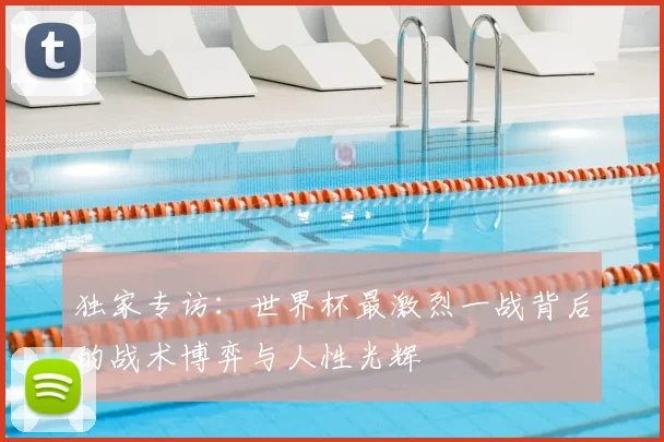 独家专访：世界杯最激烈一战背后的战术博弈与人性光辉