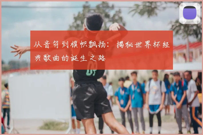 从音符到旗帜飘扬:揭秘世界杯经典歌曲的诞生之路