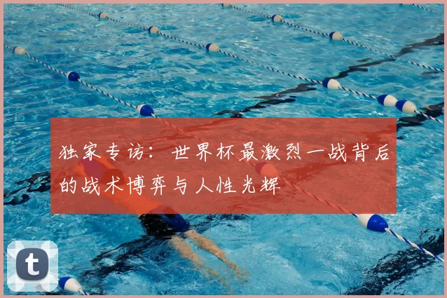 独家专访：世界杯最激烈一战背后的战术博弈与人性光辉