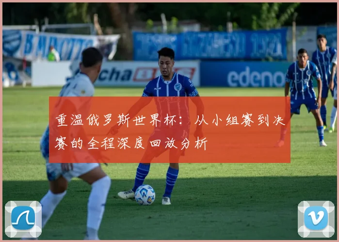 重温俄罗斯世界杯：从小组赛到决赛的全程深度回放分析