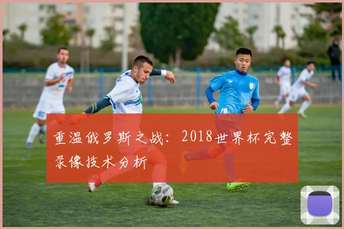 重温俄罗斯之战：2018世界杯完整录像技术分析
