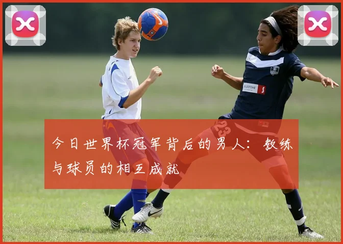 今日世界杯冠军背后的男人：教练与球员的相互成就