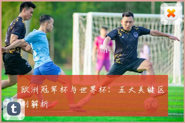 欧洲冠军杯与世界杯：五大关键区别解析