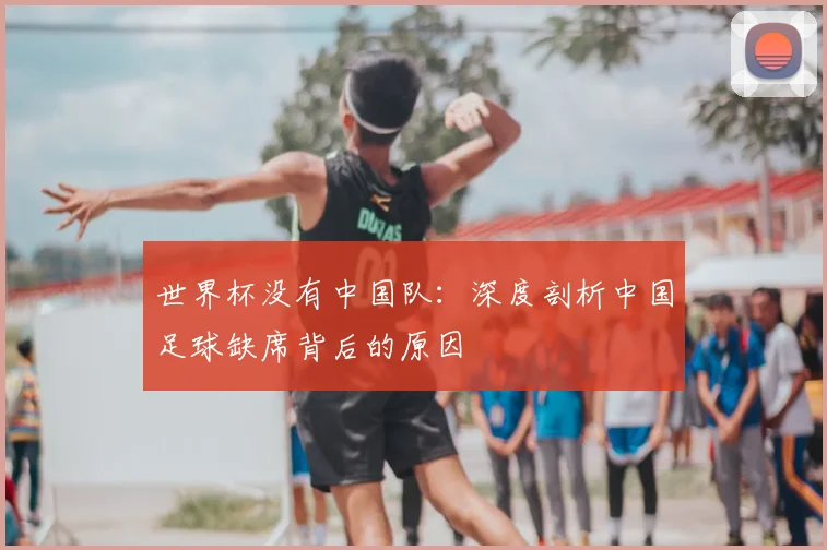 世界杯没有中国队:深度剖析中国足球缺席背后的原因